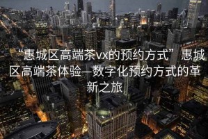 “惠城区高端茶vx的预约方式”惠城区高端茶体验—数字化预约方式的革新之旅