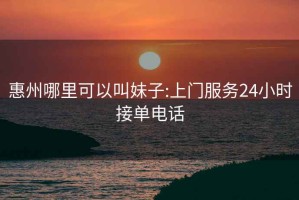 惠州哪里可以叫妹子:上门服务24小时接单电话