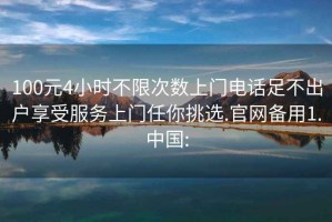 100元4小时不限次数上门电话足不出户享受服务上门任你挑选.官网备用1.中国: