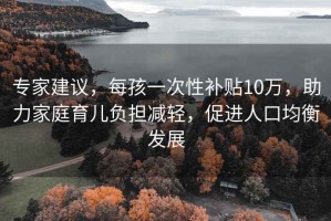 专家建议，每孩一次性补贴10万，助力家庭育儿负担减轻，促进人口均衡发展