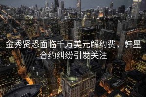 金秀贤恐面临千万美元解约费，韩星合约纠纷引发关注