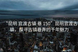 “昆明 官渡古镇 巷 150”昆明官渡古镇，探寻古镇巷弄的千年魅力