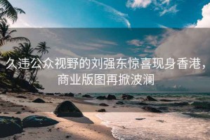 久违公众视野的刘强东惊喜现身香港，商业版图再掀波澜