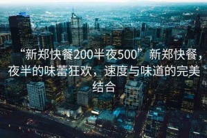 “新郑快餐200半夜500”新郑快餐，夜半的味蕾狂欢，速度与味道的完美结合