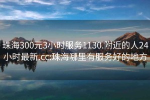 珠海300元3小时服务1130.附近的人24小时最新.cc:珠海哪里有服务好的地方