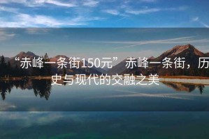 “赤峰一条街150元”赤峰一条街，历史与现代的交融之美