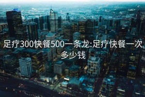 足疗300快餐500一条龙:足疗快餐一次多少钱