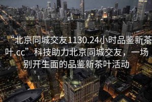 “北京同城交友1130.24小时品鉴新茶叶.cc”科技助力北京同城交友，一场别开生面的品鉴新茶叶活动