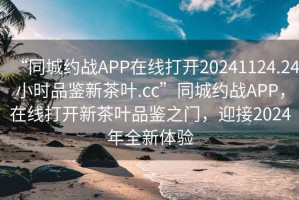 “同城约战APP在线打开20241124.24小时品鉴新茶叶.cc”同城约战APP，在线打开新茶叶品鉴之门，迎接2024年全新体验