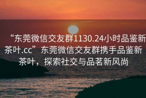 “东莞微信交友群1130.24小时品鉴新茶叶.cc”东莞微信交友群携手品鉴新茶叶，探索社交与品茗新风尚