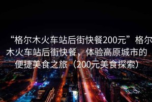 “格尔木火车站后街快餐200元”格尔木火车站后街快餐，体验高原城市的便捷美食之旅（200元美食探索）