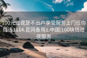 100元过夜足不出户享受服务上门任你挑选1114.官网备用1.中国:100块钱过夜服务