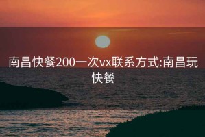 南昌快餐200一次vx联系方式:南昌玩快餐