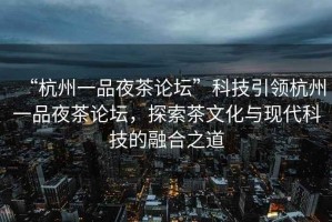 “杭州一品夜茶论坛”科技引领杭州一品夜茶论坛，探索茶文化与现代科技的融合之道