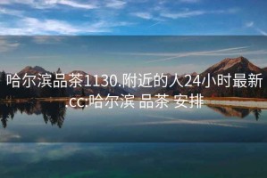 哈尔滨品茶1130.附近的人24小时最新.cc:哈尔滨 品茶 安排