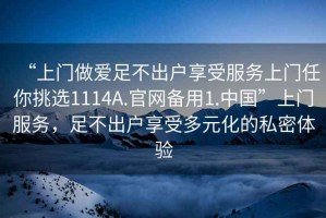 “上门做爱足不出户享受服务上门任你挑选1114A.官网备用1.中国”上门服务，足不出户享受多元化的私密体验