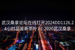 武汉桑拿论坛在线打开2024DD1126.24小时品鉴新茶叶.cc:2020武汉桑拿