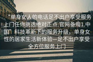 “单身女人的电话足不出户享受服务上门任你挑选绝对正点.官网备用1.中国”科技革新下的服务升级，单身女性的居家生活新体验—足不出户享受全方位服务上门