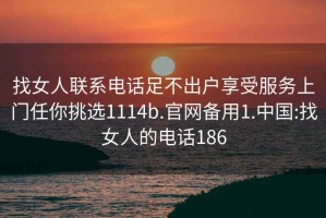 找女人联系电话足不出户享受服务上门任你挑选1114b.官网备用1.中国:找女人的电话186