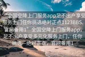 “全国空降上门服务app足不出户享受服务上门任你挑选绝对正点1123BBS.官网备用1”全国空降上门服务app，足不出户享受多元化服务上门，任你挑选—绝对正点，官网备用1