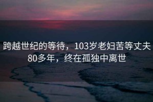 跨越世纪的等待，103岁老妇苦等丈夫80多年，终在孤独中离世