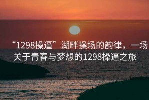 “1298操逼”湖畔操场的韵律，一场关于青春与梦想的1298操逼之旅