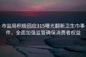 市监局积极回应315曝光翻新卫生巾事件，全面加强监管确保消费者权益