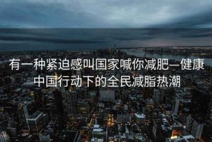 有一种紧迫感叫国家喊你减肥—健康中国行动下的全民减脂热潮