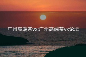 广州高端茶vx:广州高端茶vx论坛