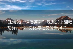 “珠海98上课喝茶群”珠海98上课喝茶群，一种文化与社交的新风尚