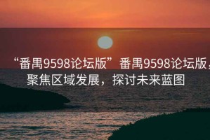 “番禺9598论坛版”番禺9598论坛版，聚焦区域发展，探讨未来蓝图