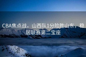 CBA焦点战，山西队1分险胜山东，稳居联赛第二宝座