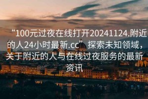 “100元过夜在线打开20241124.附近的人24小时最新.cc”探索未知领域，关于附近的人与在线过夜服务的最新资讯