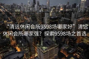 “清远休闲会所9598场哪家好”清远休闲会所哪家强？探索9598场之首选