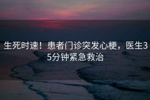 生死时速！患者门诊突发心梗，医生35分钟紧急救治