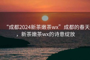 “成都2024新茶嫩茶wx”成都的春天，新茶嫩茶wx的诗意绽放