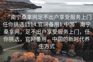 “南宁桑拿网足不出户享受服务上门任你挑选1114.官网备用1.中国”南宁桑拿网，足不出户享受服务上门，任你挑选，官网备用，中国的新时代养生方式