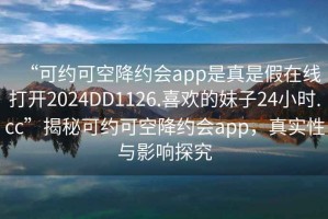 “可约可空降约会app是真是假在线打开2024DD1126.喜欢的妹子24小时.cc”揭秘可约可空降约会app，真实性与影响探究