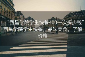 “西昌学院学生快餐400一次多少钱”西昌学院学生快餐，品味美食，了解价格