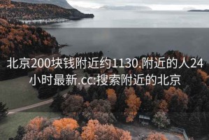 北京200块钱附近约1130.附近的人24小时最新.cc:搜索附近的北京