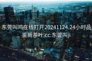 东莞叫鸡在线打开20241124.24小时品鉴新茶叶.cc:东莞叫ji