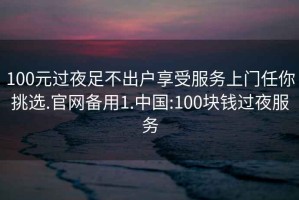 100元过夜足不出户享受服务上门任你挑选.官网备用1.中国:100块钱过夜服务