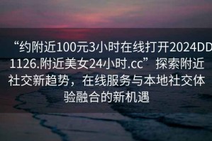 “约附近100元3小时在线打开2024DD1126.附近美女24小时.cc”探索附近社交新趋势，在线服务与本地社交体验融合的新机遇