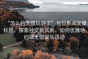 “怎么约无偿玩的了”当日新闻文章标题，探索社交新风尚，如何优雅地约请无偿娱乐活动