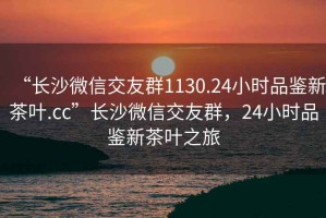 “长沙微信交友群1130.24小时品鉴新茶叶.cc”长沙微信交友群，24小时品鉴新茶叶之旅