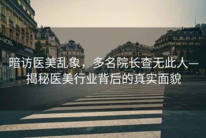 暗访医美乱象，多名院长查无此人—揭秘医美行业背后的真实面貌