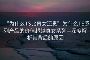 “为什么TS比真女还贵”为什么TS系列产品的价值超越真女系列—深度解析其背后的原因