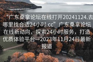 “广东桑拿论坛在线打开20241124.去哪里找合适24小时.cc”广东桑拿论坛在线新动向，探索24小时服务，打造优质体验平台—2023年11月24日最新报道