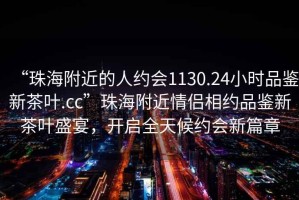 “珠海附近的人约会1130.24小时品鉴新茶叶.cc”珠海附近情侣相约品鉴新茶叶盛宴，开启全天候约会新篇章