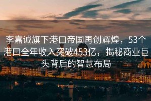 李嘉诚旗下港口帝国再创辉煌，53个港口全年收入突破453亿，揭秘商业巨头背后的智慧布局